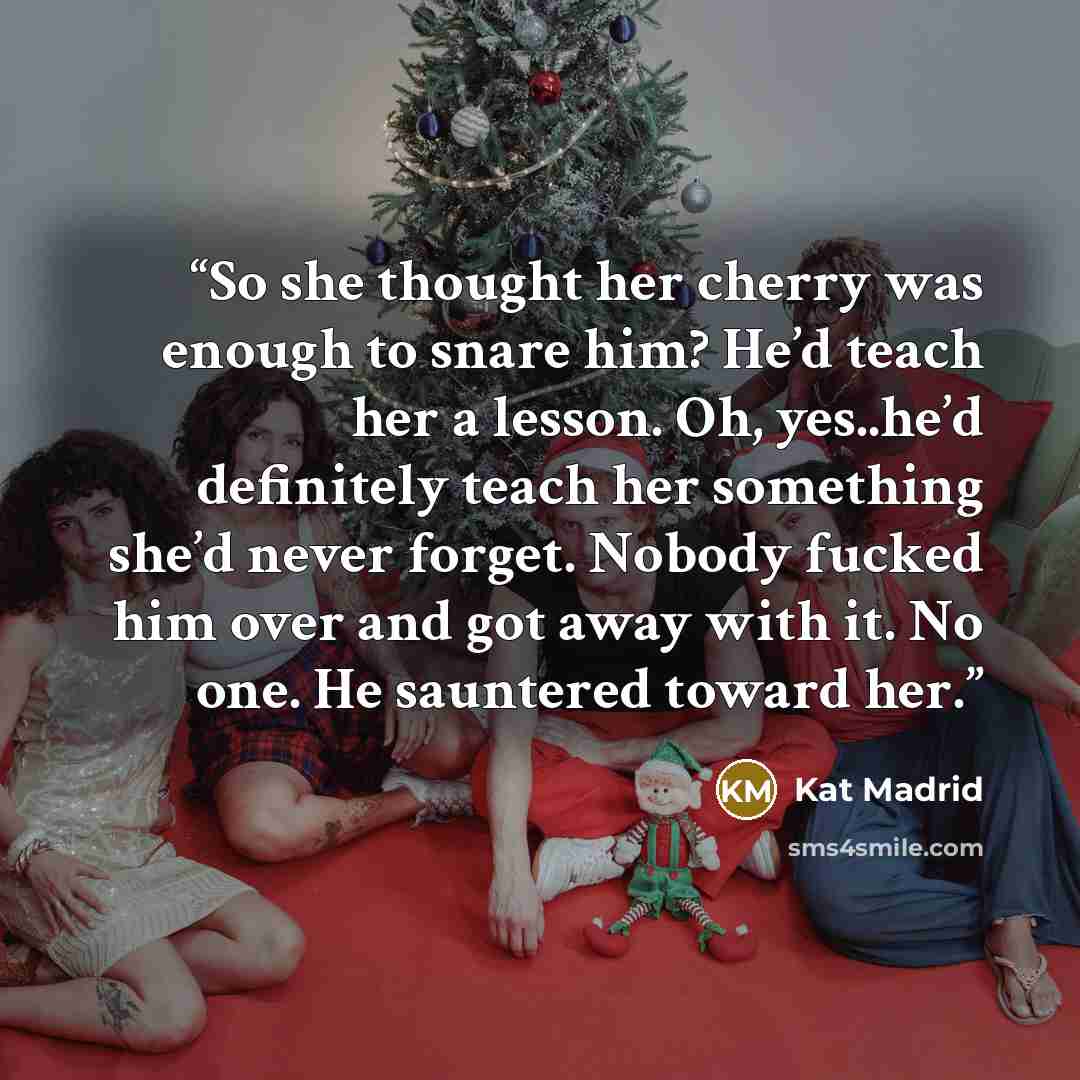 “So she thought her cherry was enough to snare him? He’d teach her a lesson. Oh, yes..he’d definitely teach her something she’d never forget. Nobody fucked him over and got away with it. No one. He sauntered toward her.” quote by Kat Madrid