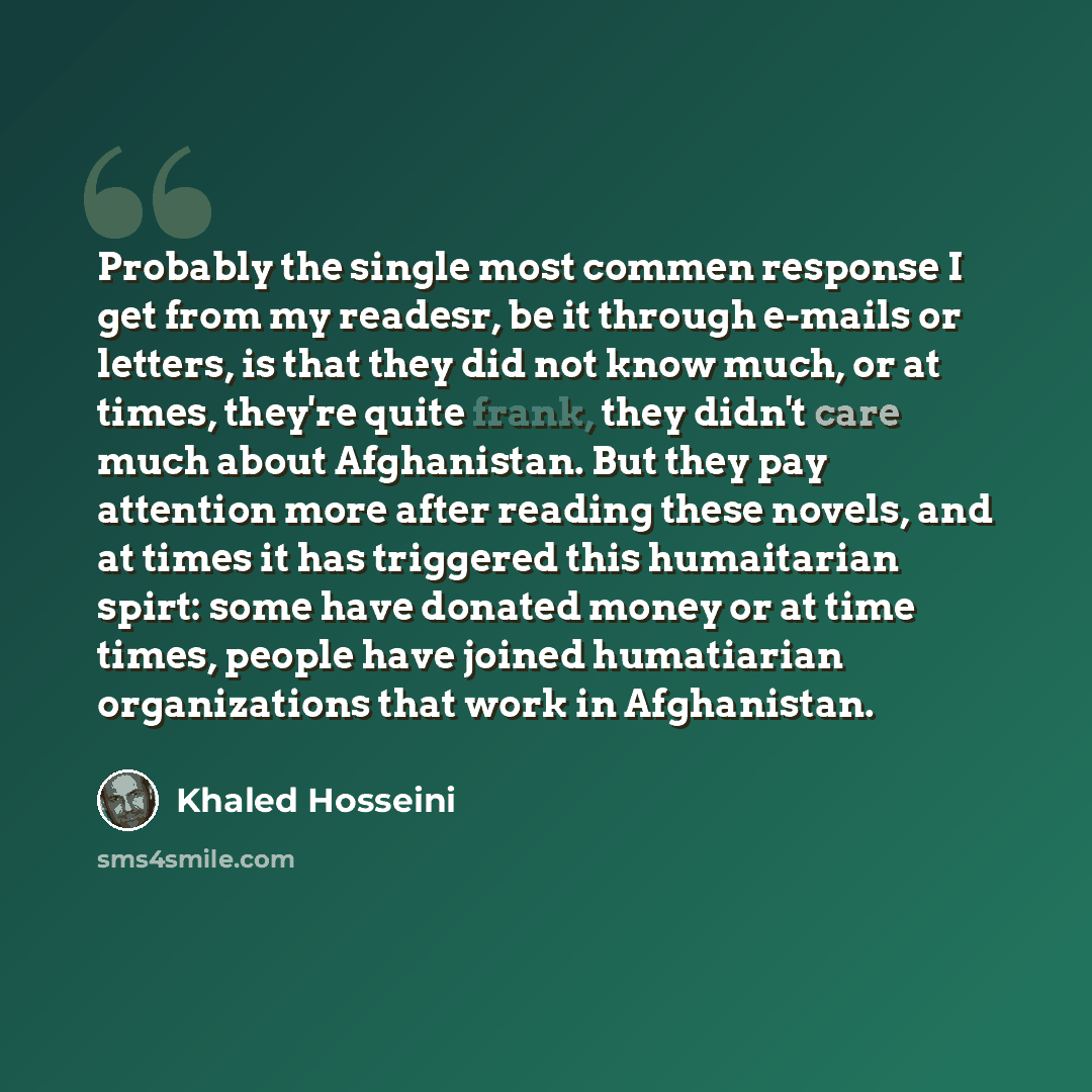 “Probably the single most commen response I get from my readesr, be it through e-mails or letters, is that they did not know much, or at times, they're quite frank, they didn't care much about Afghanistan. But they pay attention more after reading these novels, and at times it has triggered this…” quote by Khaled Hosseini