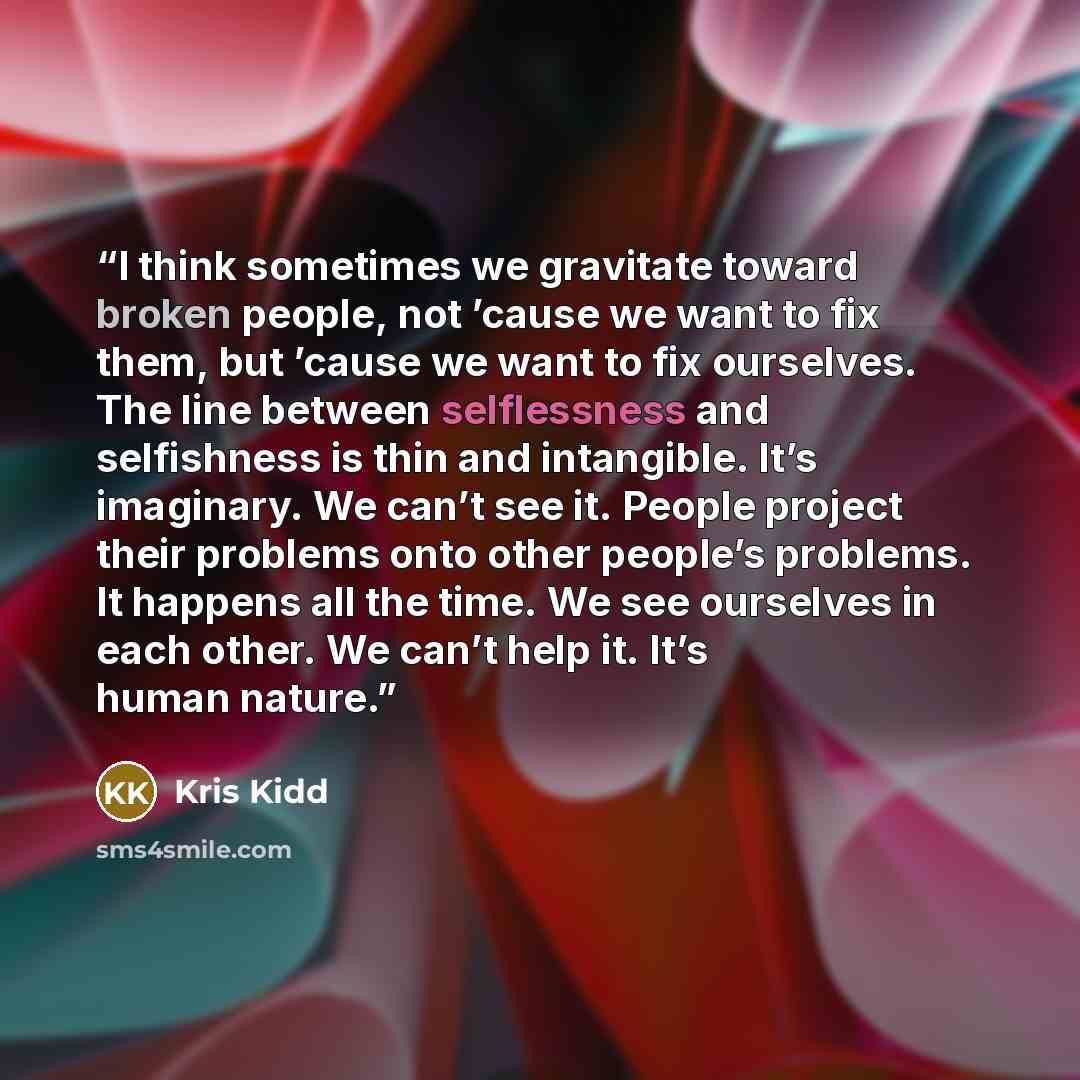 “I think sometimes we gravitate toward broken people, not ’cause we want to fix them, but ’cause we want to fix ourselves. The line between selflessness and selfishness is thin and intangible. It’s imaginary. We can’t see it. People project their problems onto other people’s problems. It happens…” quote by Kris Kidd