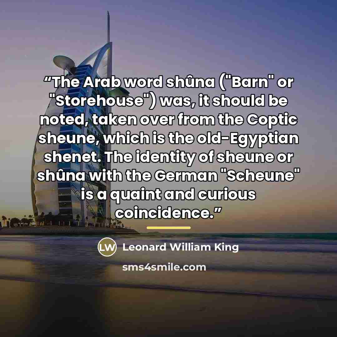 “The Arab word shûna ("Barn" or "Storehouse") was, it should be noted, taken over from the Coptic sheune, which is the old-Egyptian shenet. The identity of sheune or shûna with the German "Scheune" is a quaint and curious coincidence.” quote by Leonard William King
