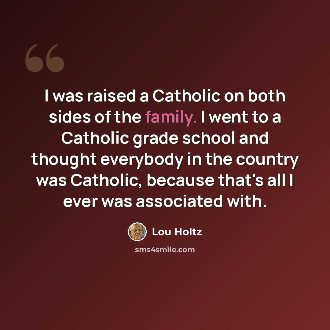 “I was raised a Catholic on both sides of the family. I went to a Catholic grade school and thought everybody in the country was Catholic, because that's all I ever was associated with.” quote by Lou Holtz