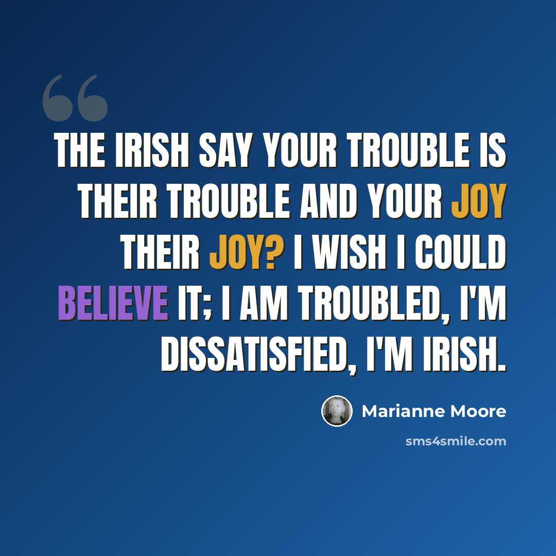 “The Irish say your trouble is their trouble and your joy their joy? I wish I could believe it; I am troubled, I'm dissatisfied, I'm Irish.” quote by Marianne Moore