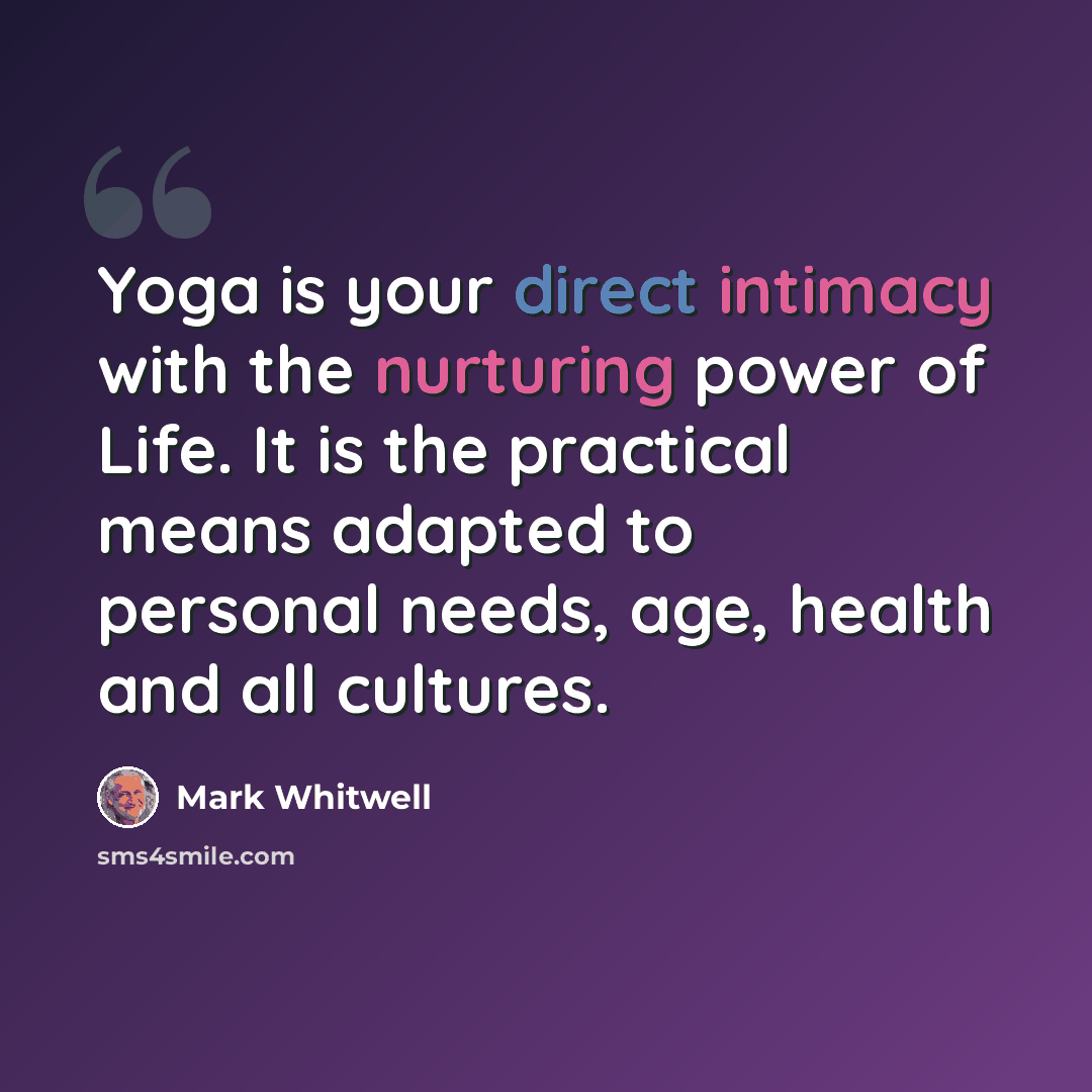 “Yoga is your direct intimacy with the nurturing power of Life. It is the practical means adapted to personal needs, age, health and all cultures.” quote by Mark Whitwell