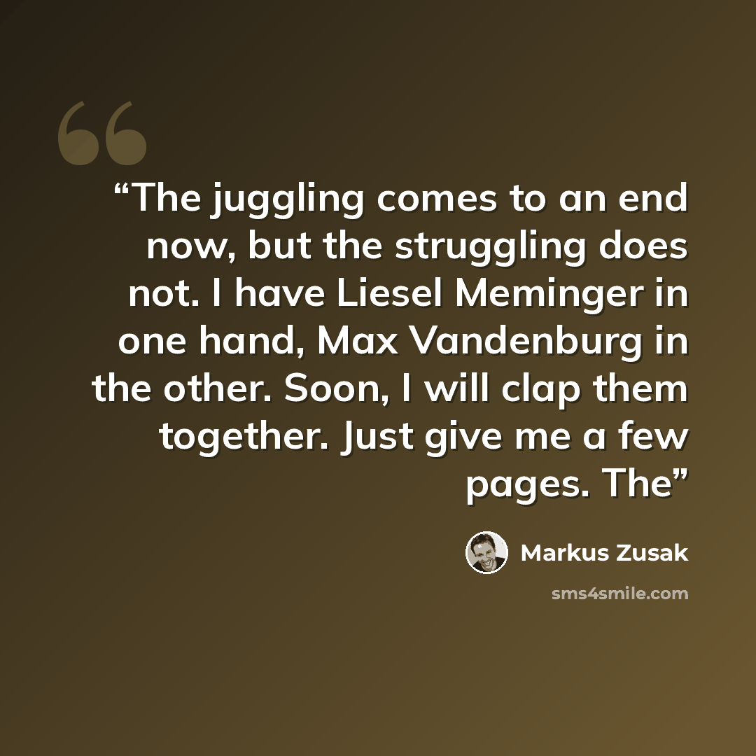 “The juggling comes to an end now, but the struggling does not. I have Liesel Meminger in one hand, Max Vandenburg in the other. Soon, I will clap them together. Just give me a few pages. The” quote by Markus Zusak