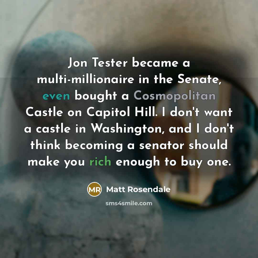 “Jon Tester became a multi-millionaire in the Senate, even bought a Cosmopolitan Castle on Capitol Hill. I don't want a castle in Washington, and I don't think becoming a senator should make you rich enough to buy one.” quote by Matt Rosendale