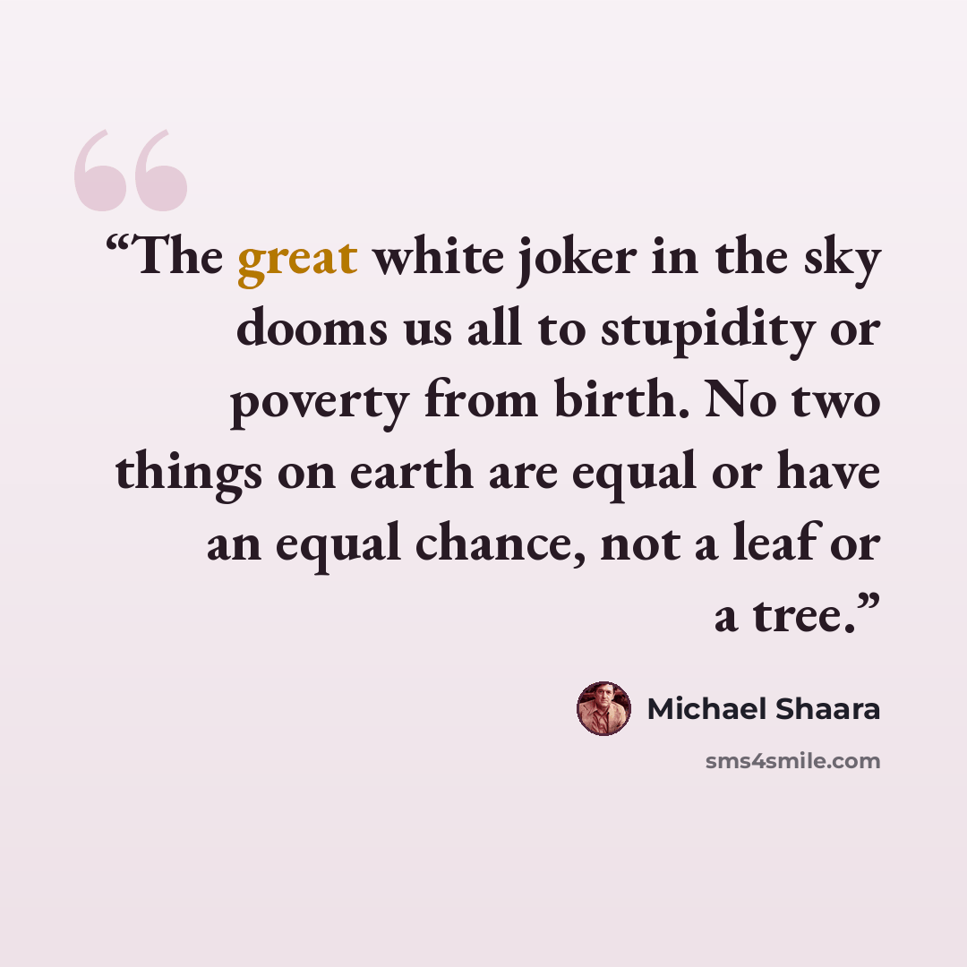 “The great white joker in the sky dooms us all to stupidity or poverty from birth. No two things on earth are equal or have an equal chance, not a leaf or a tree.” quote by Michael Shaara