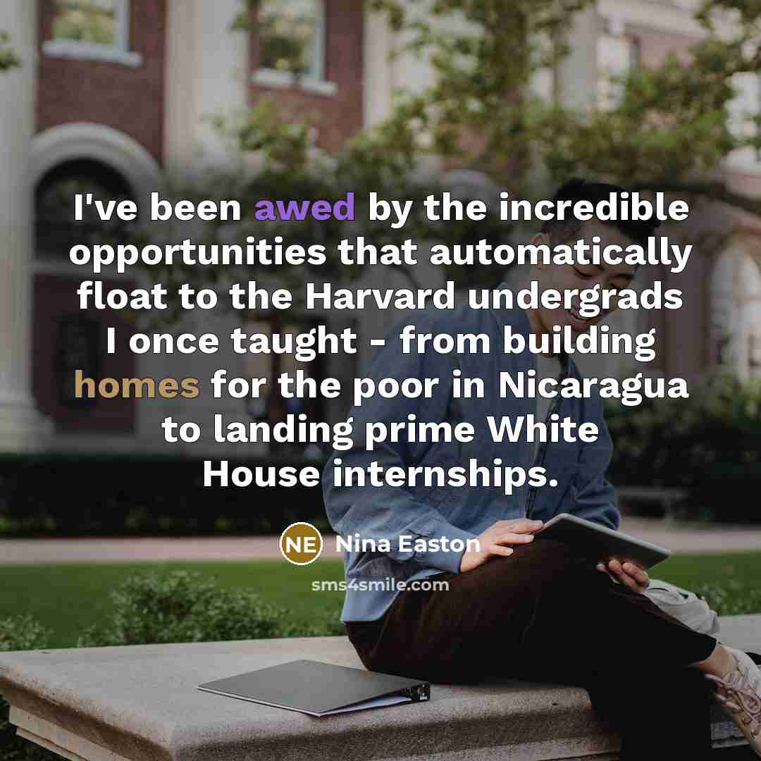 “I've been awed by the incredible opportunities that automatically float to the Harvard undergrads I once taught - from building homes for the poor in Nicaragua to landing prime White House internships.” quote by Nina Easton