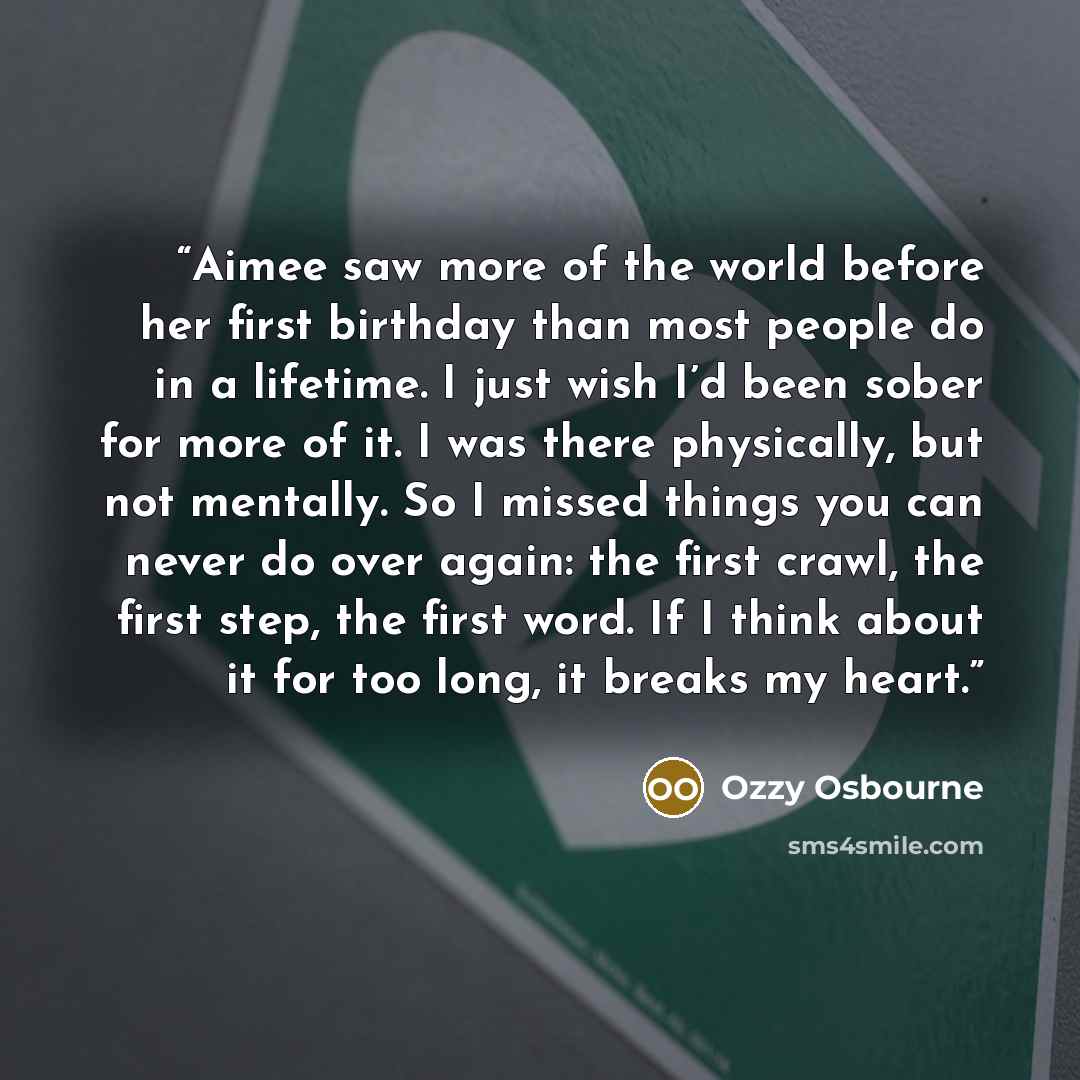 “Aimee saw more of the world before her first birthday than most people do in a lifetime. I just wish I’d been sober for more of it. I was there physically, but not mentally. So I missed things you can never do over again: the first crawl, the first step, the first word. If I think about it for too…” quote by Ozzy Osbourne