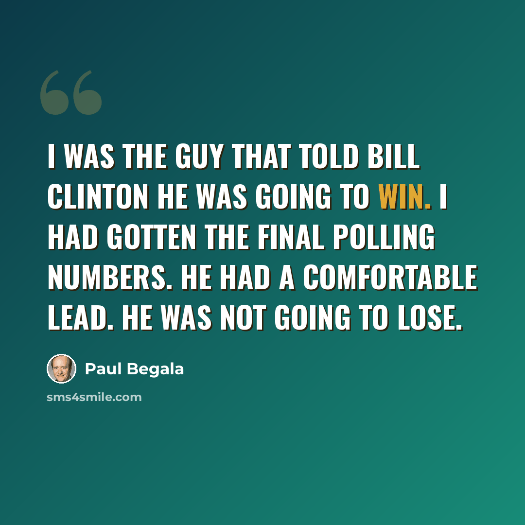 “I was the guy that told Bill Clinton he was going to win. I had gotten the final polling numbers. He had a comfortable lead. He was not going to lose.” quote by Paul Begala