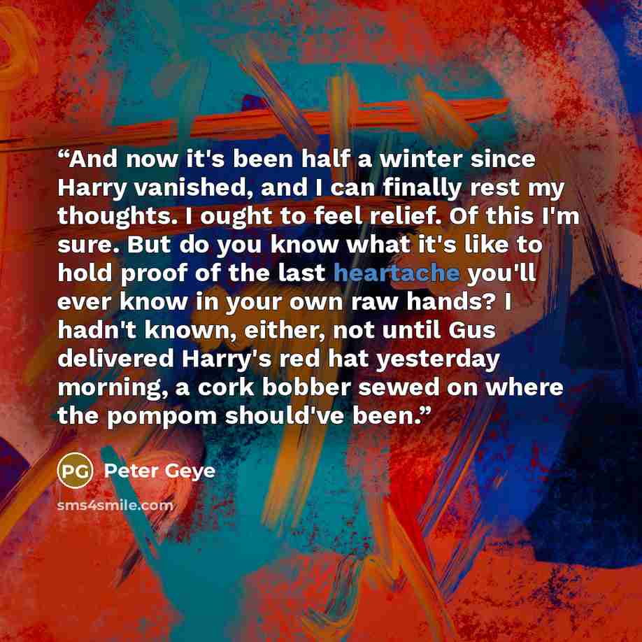 “And now it's been half a winter since Harry vanished, and I can finally rest my thoughts. I ought to feel relief. Of this I'm sure. But do you know what it's like to hold proof of the last heartache you'll ever know in your own raw hands? I hadn't known, either, not until Gus delivered Harry's red…” quote by Peter Geye