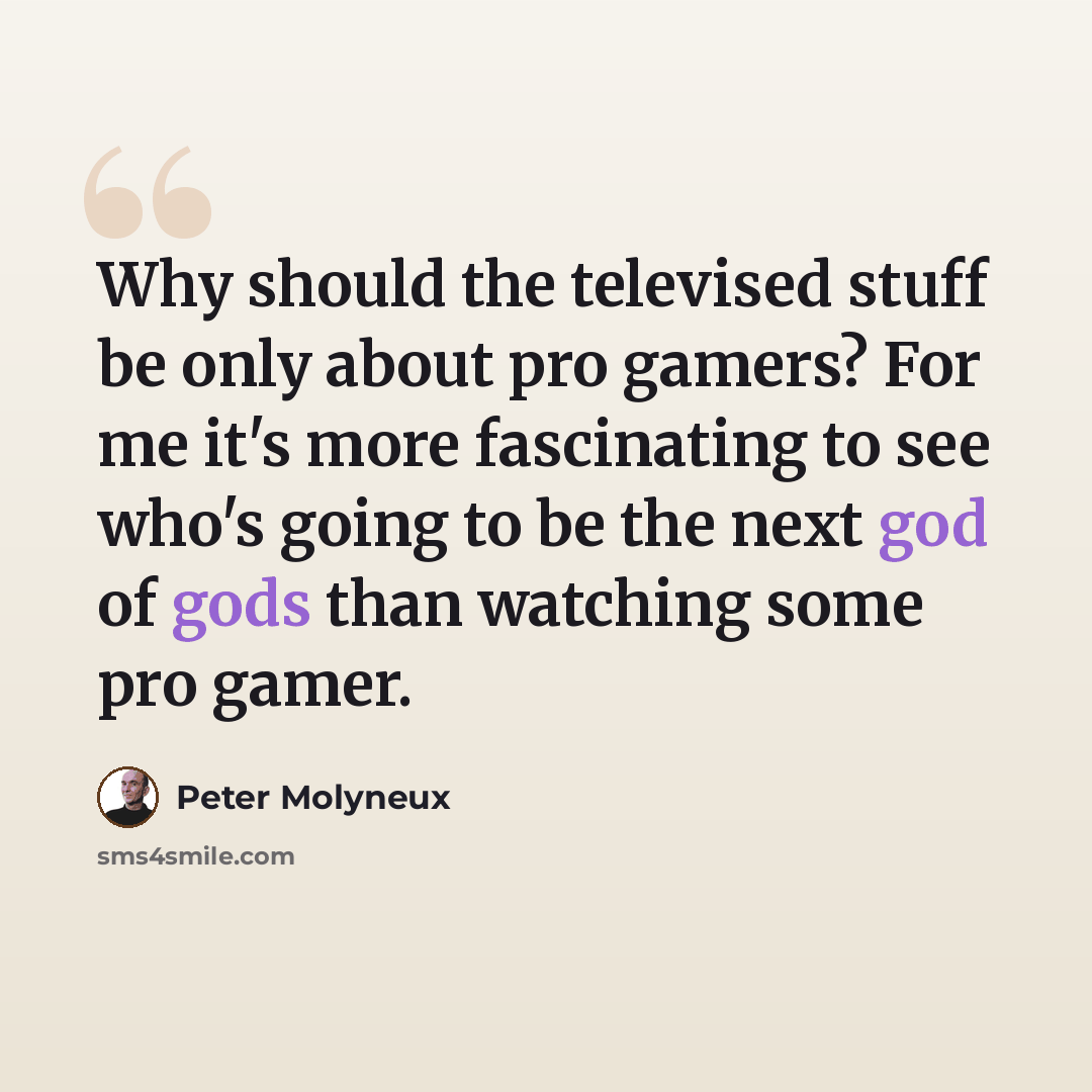 “Why should the televised stuff be only about pro gamers? For me it's more fascinating to see who's going to be the next god of gods than watching some pro gamer.” quote by Peter Molyneux
