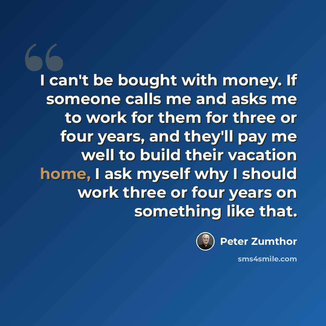 “I can't be bought with money. If someone calls me and asks me to work for them for three or four years, and they'll pay me well to build their vacation home, I ask myself why I should work three or four years on something like that.” quote by Peter Zumthor