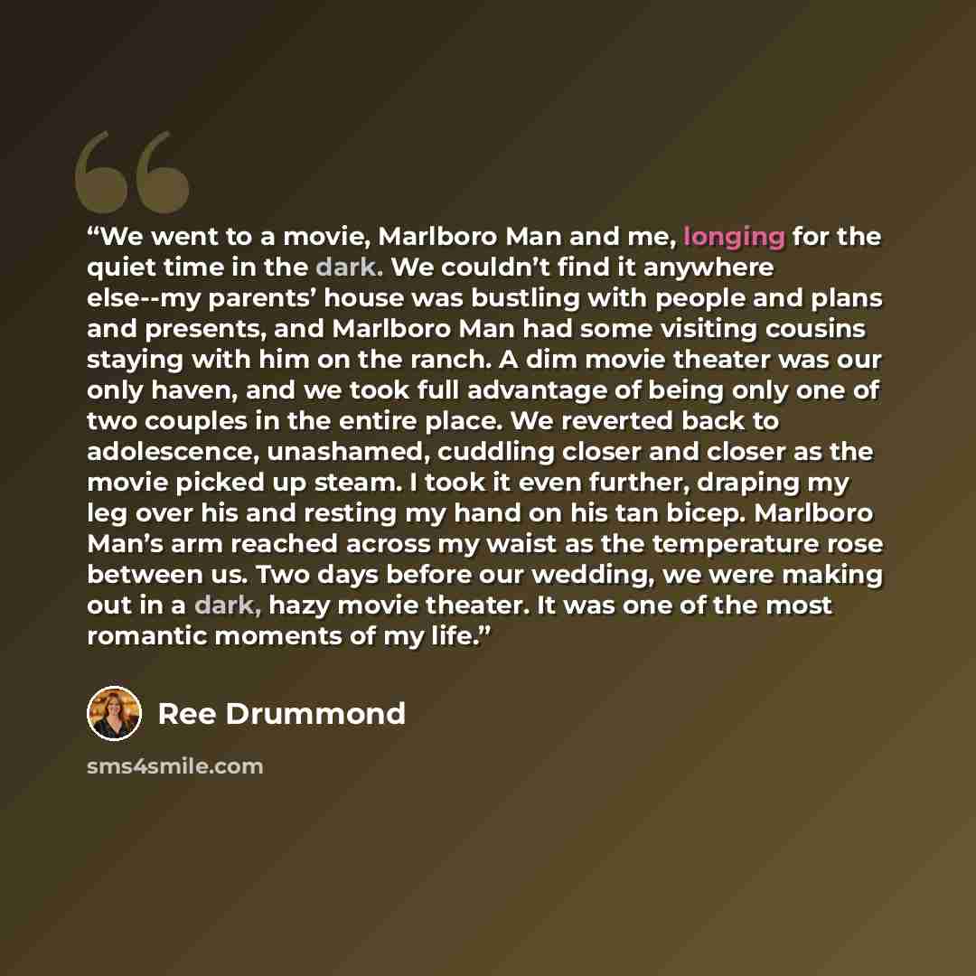 “We went to a movie, Marlboro Man and me, longing for the quiet time in the dark. We couldn’t find it anywhere else--my parents’ house was bustling with people and plans and presents, and Marlboro Man had some visiting cousins staying with him on the ranch. A dim movie theater was our only haven…” quote by Ree Drummond
