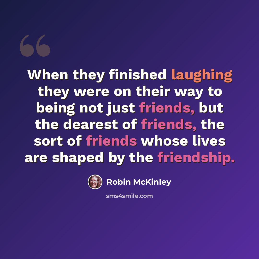 “When they finished laughing they were on their way to being not just friends, but the dearest of friends, the sort of friends whose lives are shaped by the friendship.” quote by Robin McKinley