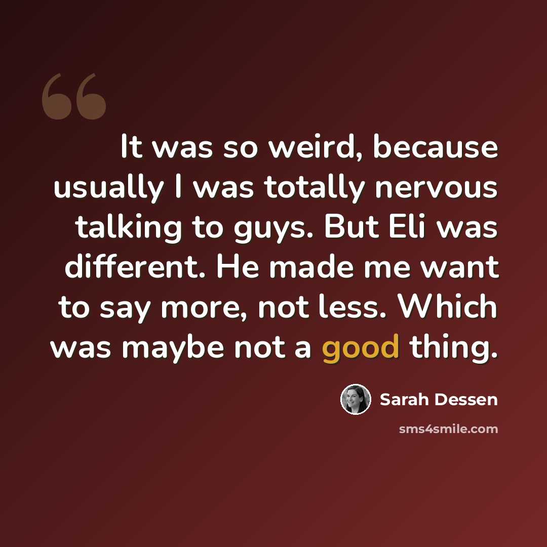 “It was so weird, because usually I was totally nervous talking to guys. But Eli was different. He made me want to say more, not less. Which was maybe not a good thing.” quote by Sarah Dessen