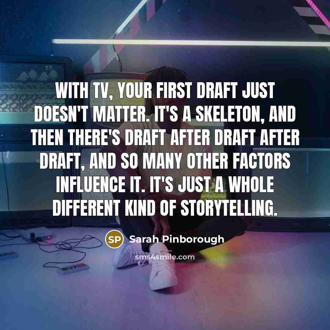 “With TV, your first draft just doesn't matter. It's a skeleton, and then there's draft after draft after draft, and so many other factors influence it. It's just a whole different kind of storytelling.” quote by Sarah Pinborough