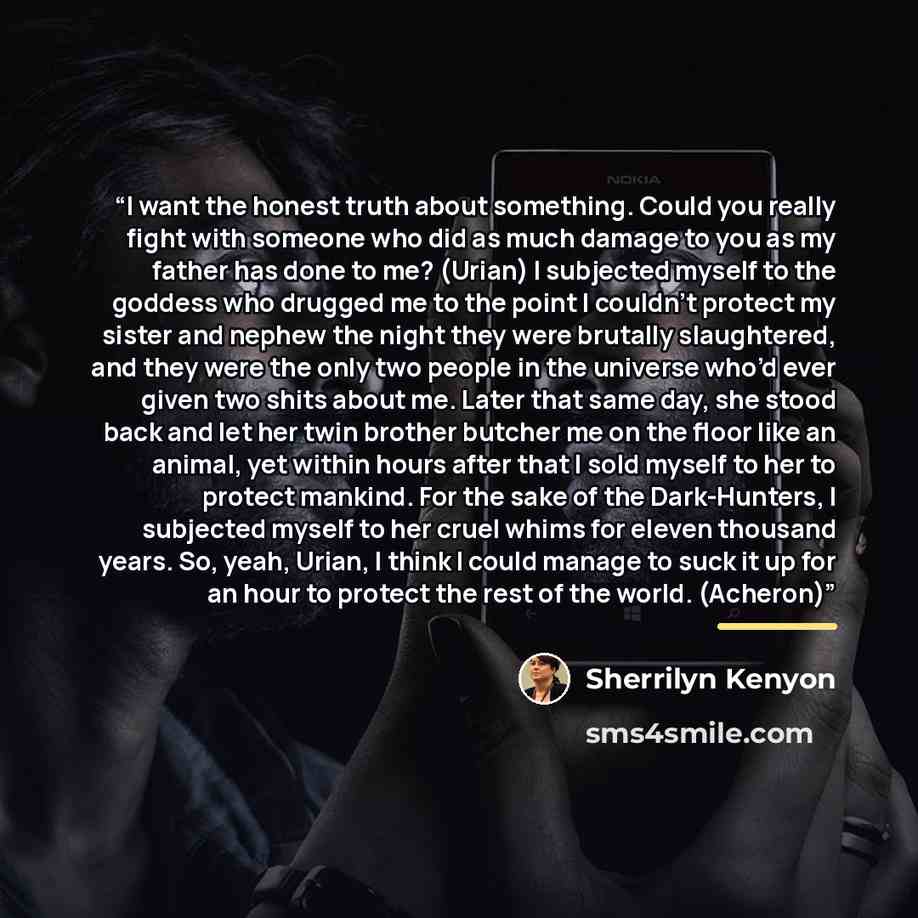 “I want the honest truth about something. Could you really fight with someone who did as much damage to you as my father has done to me? (Urian) I subjected myself to the goddess who drugged me to the point I couldn’t protect my sister and nephew the night they were brutally slaughtered, and they…” quote by Sherrilyn Kenyon