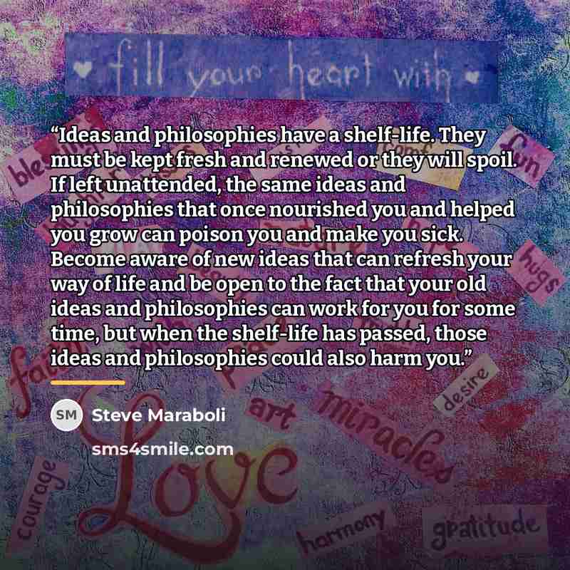 “Ideas and philosophies have a shelf-life. They must be kept fresh and renewed or they will spoil. If left unattended, the same ideas and philosophies that once nourished you and helped you grow can poison you and make you sick. Become aware of new ideas that can refresh your way of life and be…” quote by Steve Maraboli