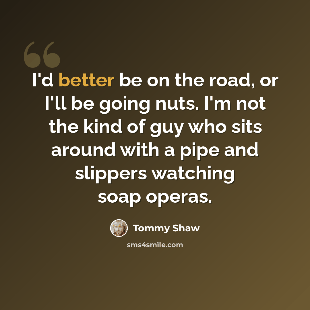 “I'd better be on the road, or I'll be going nuts. I'm not the kind of guy who sits around with a pipe and slippers watching soap operas.” quote by Tommy Shaw