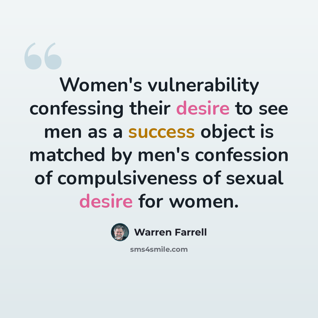“Women's vulnerability confessing their desire to see men as a success object is matched by men's confession of compulsiveness of sexual desire for women.” quote by Warren Farrell