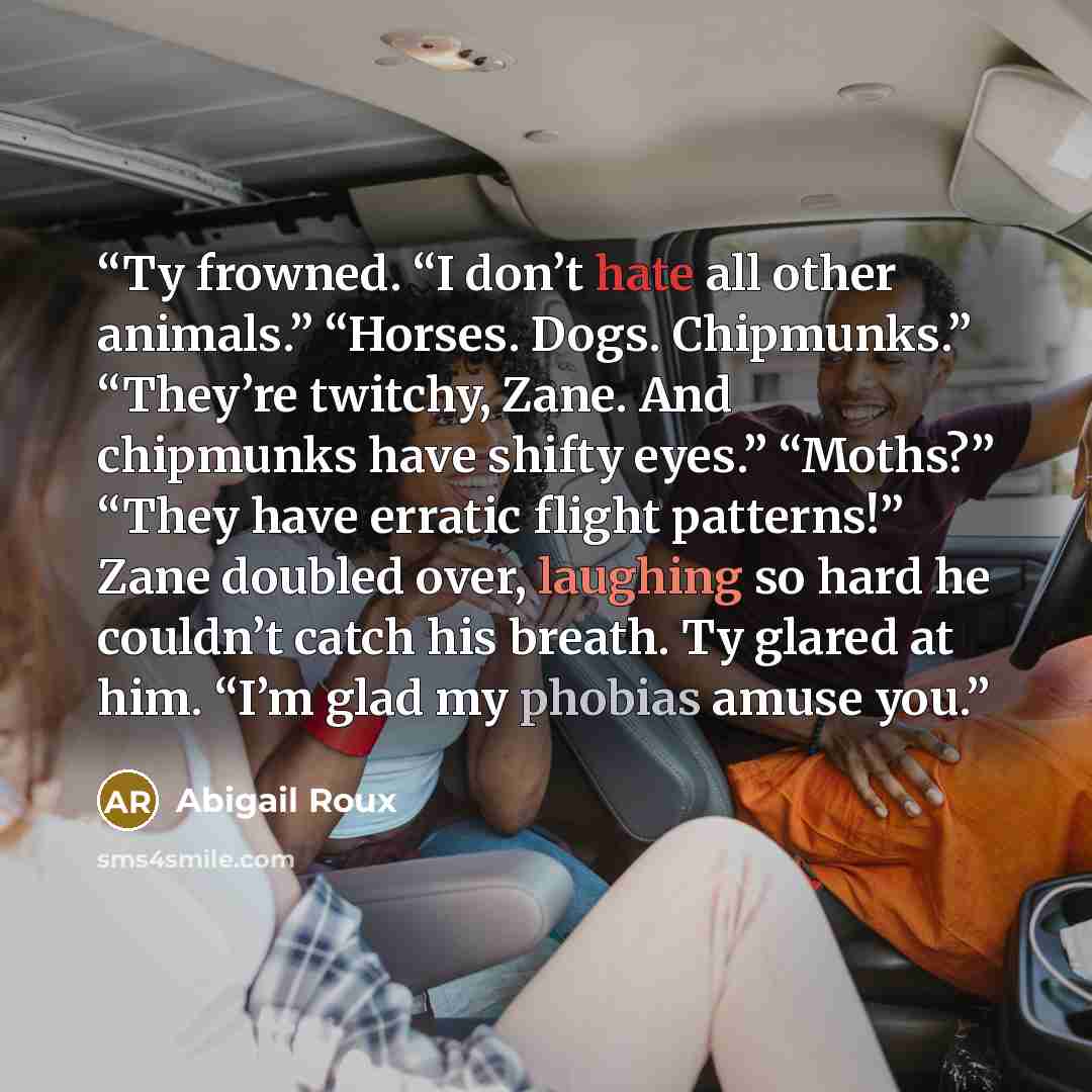 “Ty frowned. “I don’t hate all other animals.” “Horses. Dogs. Chipmunks.” “They’re twitchy, Zane. And chipmunks have shifty eyes.” “Moths?” “They have erratic flight patterns!” Zane doubled over, laughing so hard he couldn’t catch his breath. Ty glared at him. “I’m glad my phobias amuse you.” quote by Abigail Roux