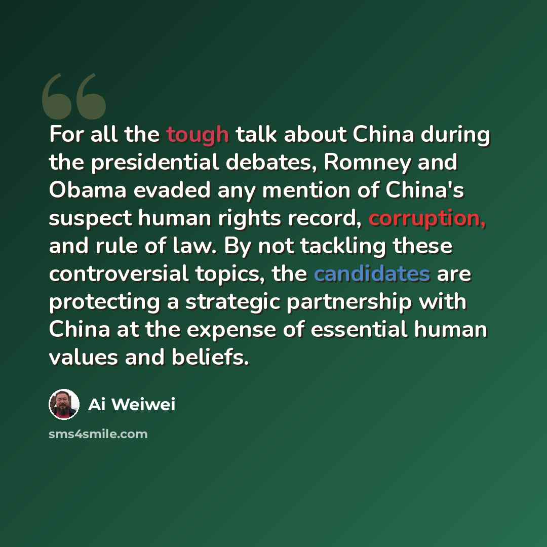 “For all the tough talk about China during the presidential debates, Romney and Obama evaded any mention of China's suspect human rights record, corruption, and rule of law. By not tackling these controversial topics, the candidates are protecting a strategic partnership with China at the expense…” quote by Ai Weiwei
