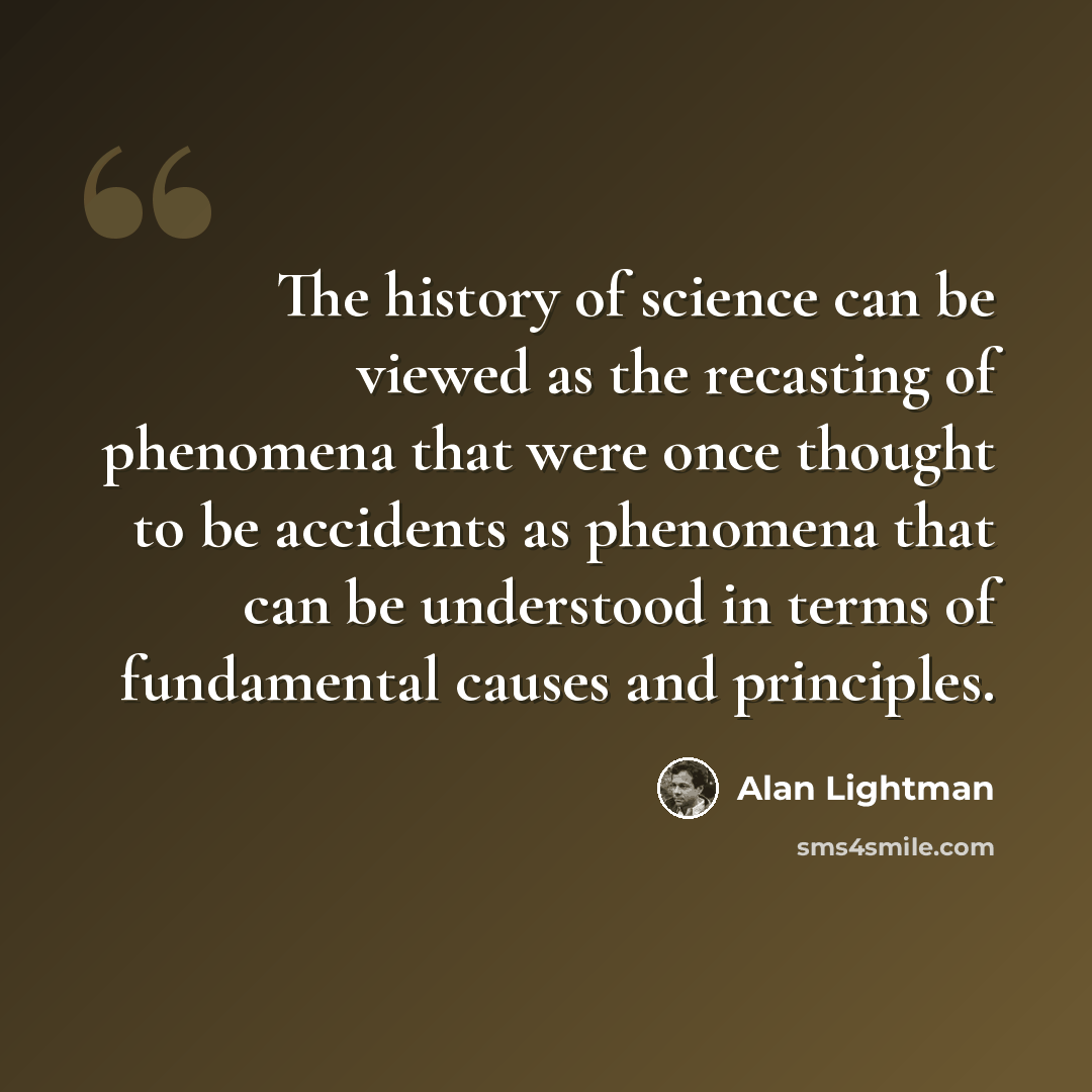 “The history of science can be viewed as the recasting of phenomena that were once thought to be accidents as phenomena that can be understood in terms of fundamental causes and principles.” quote by Alan Lightman