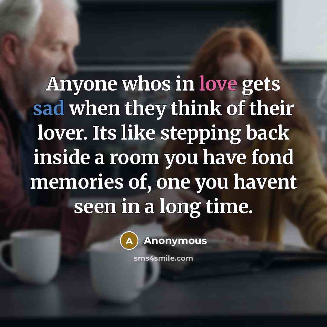 “Anyone whos in love gets sad when they think of their lover. Its like stepping back inside a room you have fond memories of, one you havent seen in a long time.” quote by Anonymous