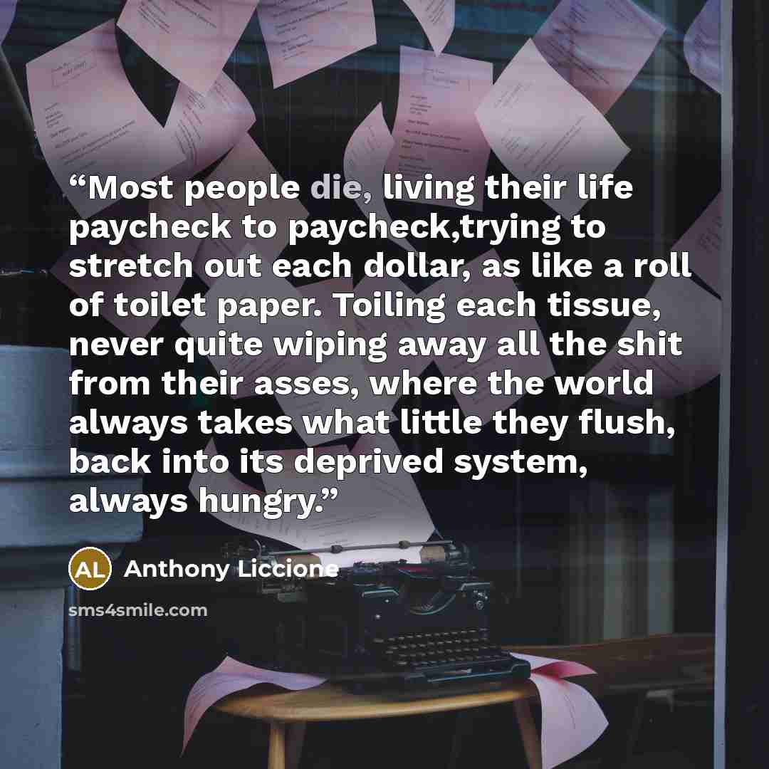 “Most people die, living their life paycheck to paycheck,trying to stretch out each dollar, as like a roll of toilet paper. Toiling each tissue, never quite wiping away all the shit from their asses, where the world always takes what little they flush, back into its deprived system, always hungry.” quote by Anthony Liccione