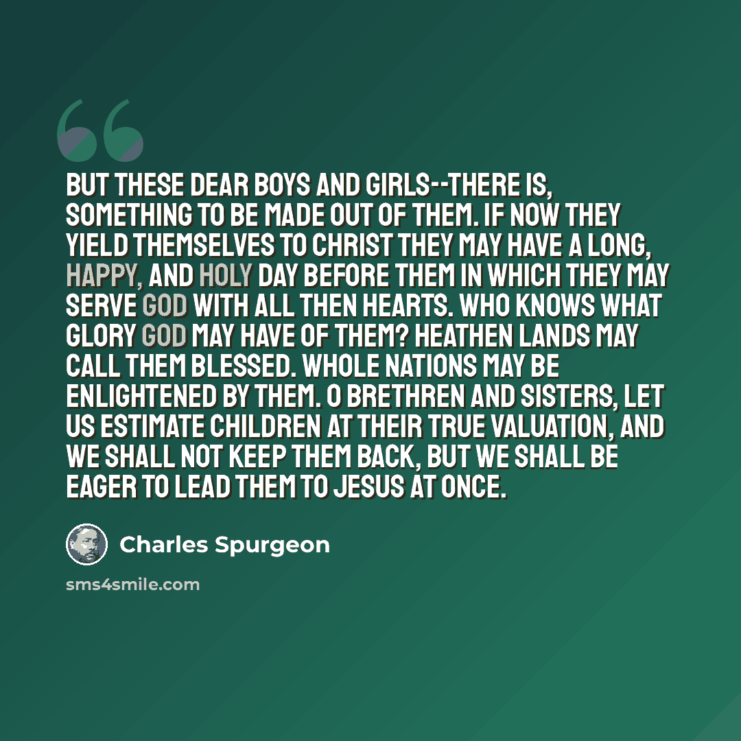 “But these dear boys and girls--there is, something to be made out of them. If now they yield themselves to Christ they may have a long, happy, and holy day before them in which they may serve God with all then hearts. Who knows what glory God may have of them? Heathen lands may call them blessed…” quote by Charles Spurgeon