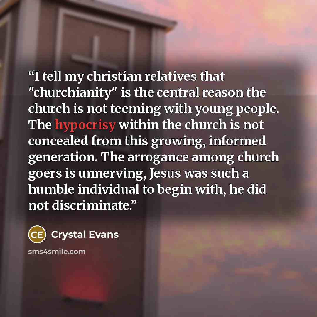 “I tell my christian relatives that "churchianity" is the central reason the church is not teeming with young people. The hypocrisy within the church is not concealed from this growing, informed generation. The arrogance among church goers is unnerving, Jesus was such a humble individual to begin…” quote by Crystal Evans