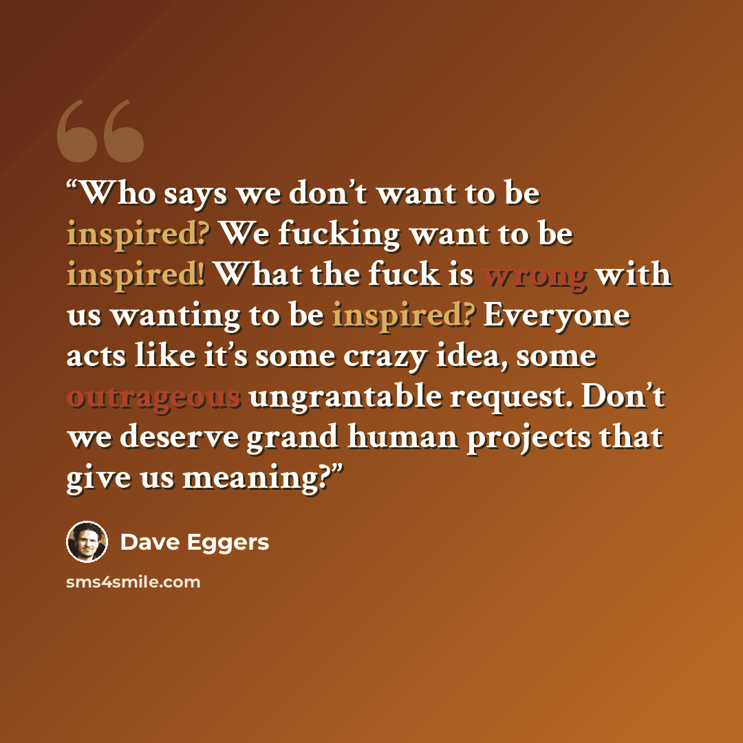 “Who says we don’t want to be inspired? We fucking want to be inspired! What the fuck is wrong with us wanting to be inspired? Everyone acts like it’s some crazy idea, some outrageous ungrantable request. Don’t we deserve grand human projects that give us meaning?” quote by Dave Eggers