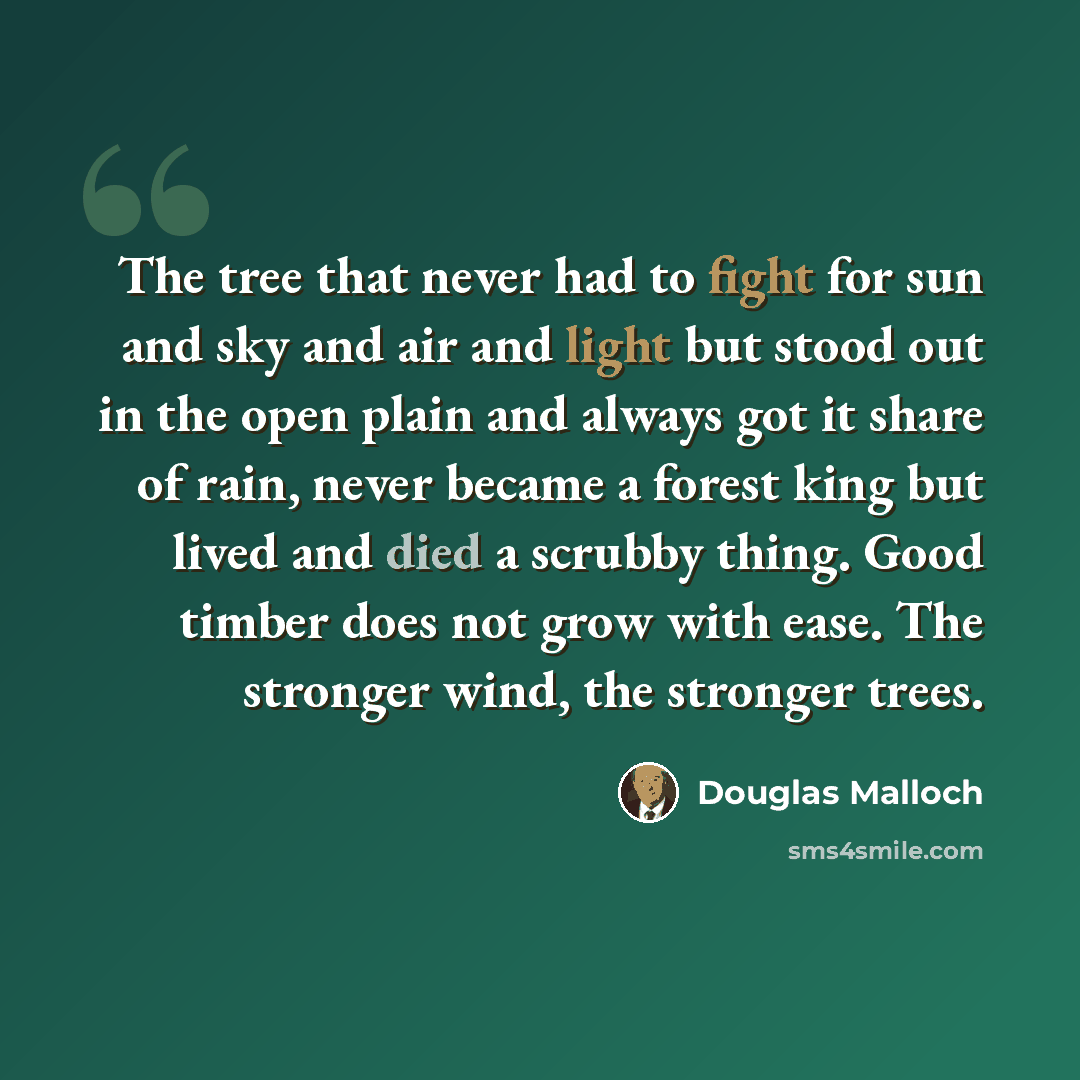 “The tree that never had to fight for sun and sky and air and light but stood out in the open plain and always got it share of rain, never became a forest king but lived and died a scrubby thing. Good timber does not grow with ease. The stronger wind, the stronger trees.” quote by Douglas Malloch