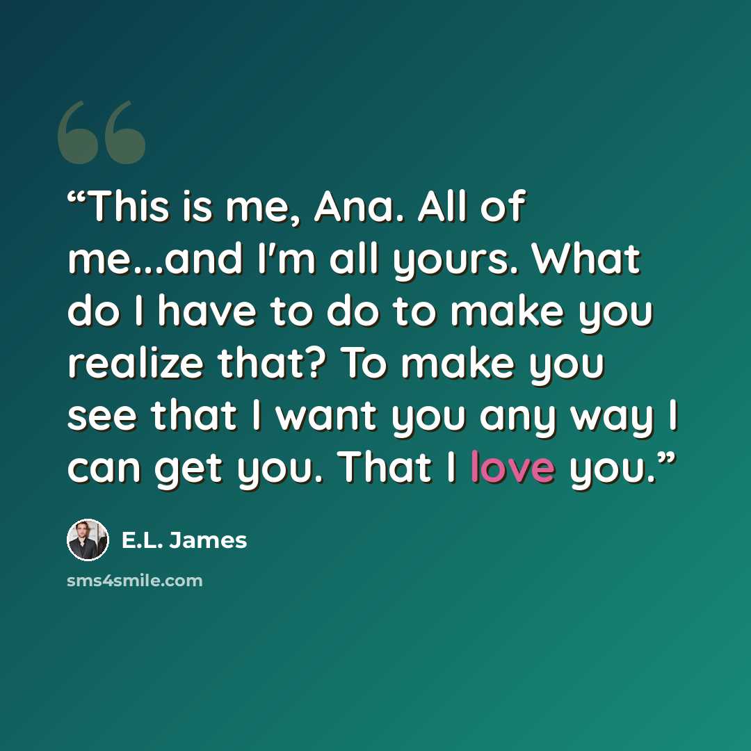 “This is me, Ana. All of me...and I'm all yours. What do I have to do to make you realize that? To make you see that I want you any way I can get you. That I love you.” quote by E.L. James
