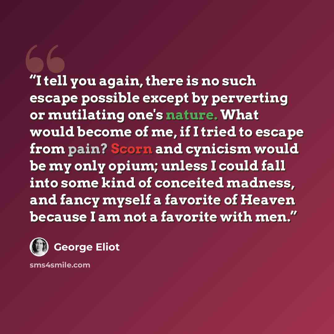 “I tell you again, there is no such escape possible except by perverting or mutilating one's nature. What would become of me, if I tried to escape from pain? Scorn and cynicism would be my only opium; unless I could fall into some kind of conceited madness, and fancy myself a favorite of Heaven…” quote by George Eliot