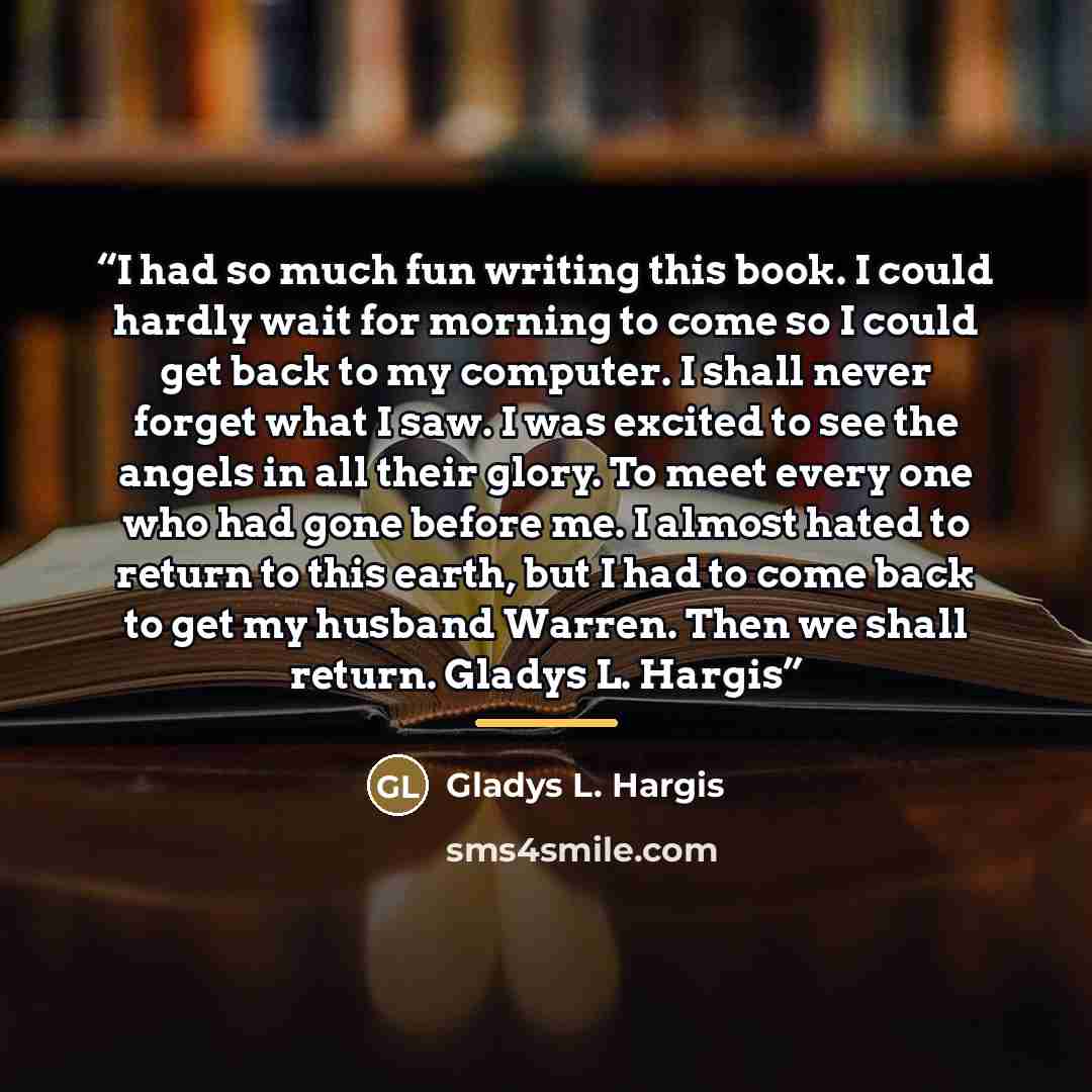 “I had so much fun writing this book. I could hardly wait for morning to come so I could get back to my computer. I shall never forget what I saw. I was excited to see the angels in all their glory. To meet every one who had gone before me. I almost hated to return to this earth, but I had to come…” quote by Gladys L. Hargis