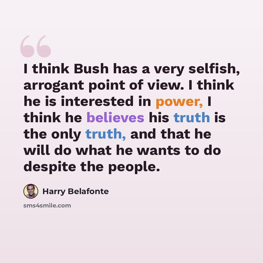 “I think Bush has a very selfish, arrogant point of view. I think he is interested in power, I think he believes his truth is the only truth, and that he will do what he wants to do despite the people.” quote by Harry Belafonte
