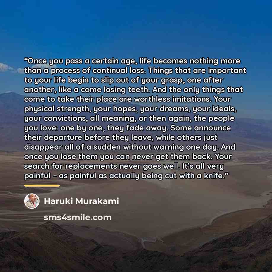 “Once you pass a certain age, life becomes nothing more than a process of continual loss. Things that are important to your life begin to slip out of your grasp, one after another, like a come losing teeth. And the only things that come to take their place are worthless imitations. Your physical…” quote by Haruki Murakami