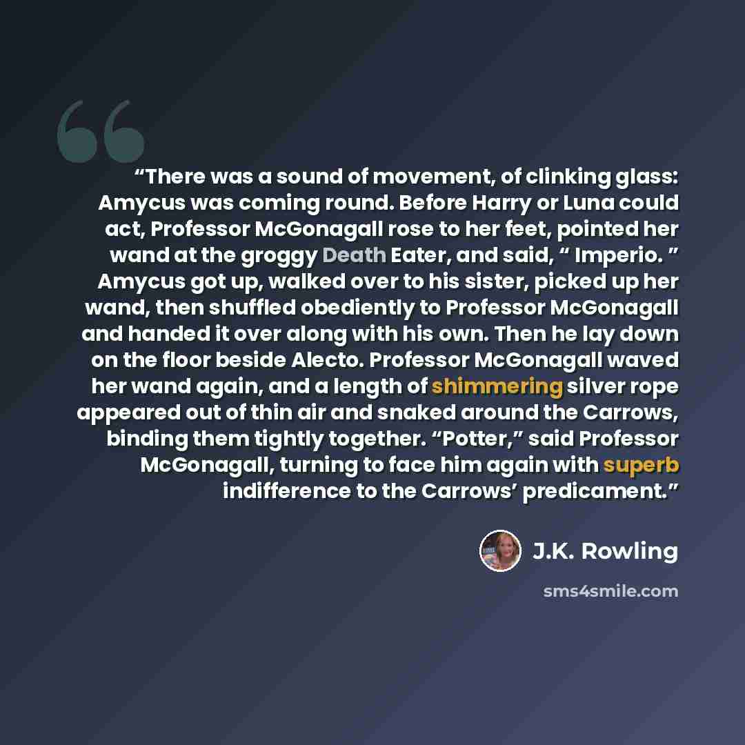 “There was a sound of movement, of clinking glass: Amycus was coming round. Before Harry or Luna could act, Professor McGonagall rose to her feet, pointed her wand at the groggy Death Eater, and said, “ Imperio. ” Amycus got up, walked over to his sister, picked up her wand, then shuffled…” quote by J.K. Rowling
