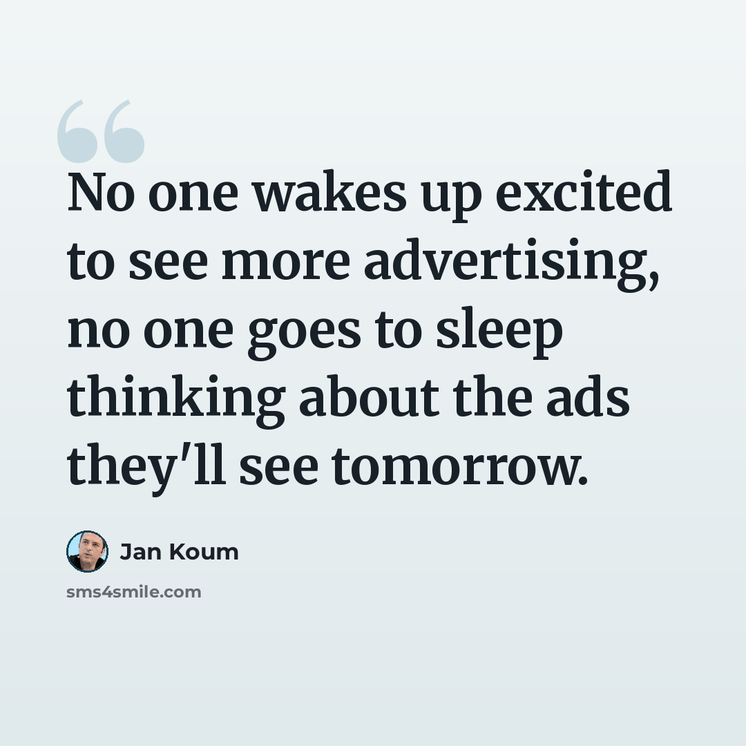 “No one wakes up excited to see more advertising, no one goes to sleep thinking about the ads they'll see tomorrow.” quote by Jan Koum