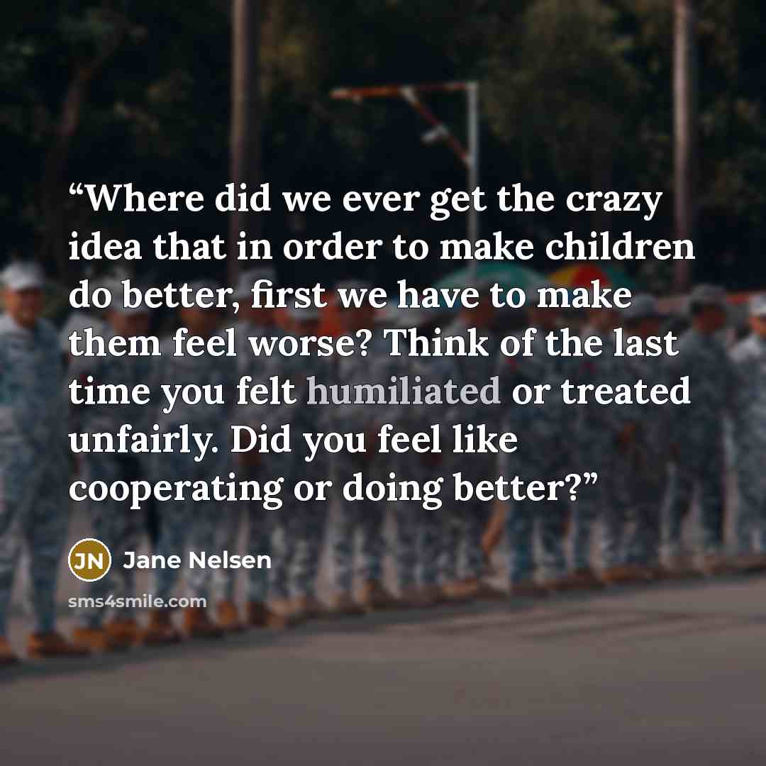 “Where did we ever get the crazy idea that in order to make children do better, first we have to make them feel worse? Think of the last time you felt humiliated or treated unfairly. Did you feel like cooperating or doing better?” quote by Jane Nelsen