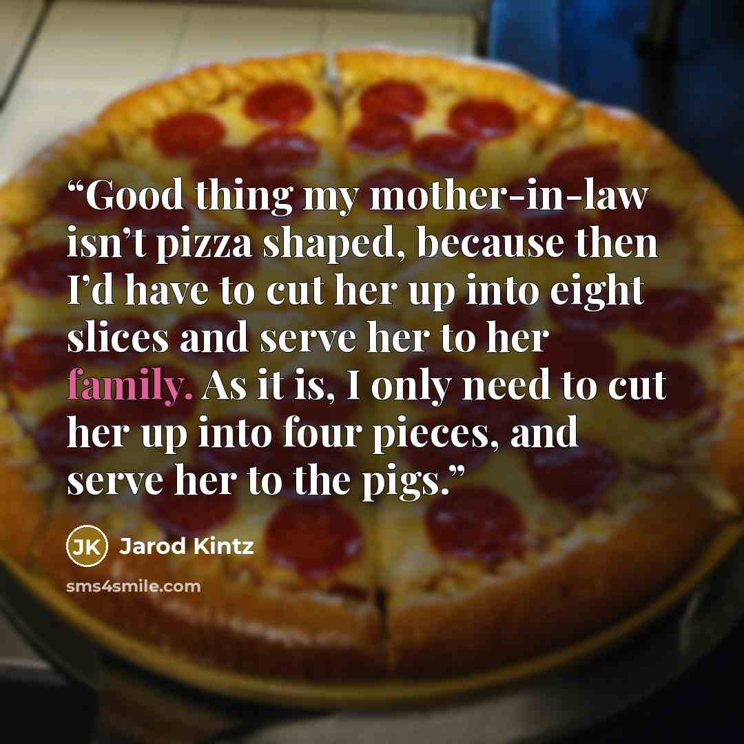 “Good thing my mother-in-law isn’t pizza shaped, because then I’d have to cut her up into eight slices and serve her to her family. As it is, I only need to cut her up into four pieces, and serve her to the pigs.” quote by Jarod Kintz