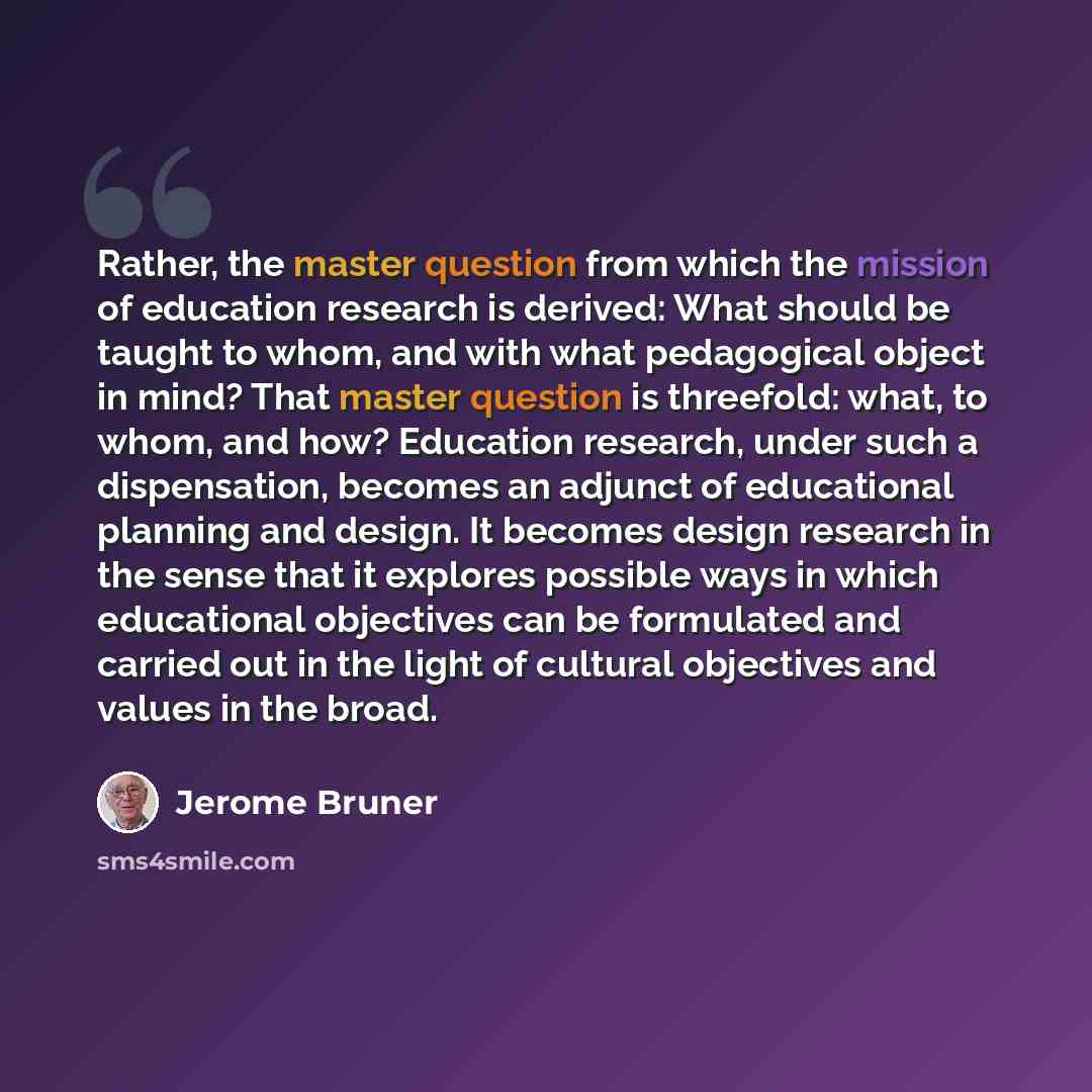 “Rather, the master question from which the mission of education research is derived: What should be taught to whom, and with what pedagogical object in mind? That master question is threefold: what, to whom, and how? Education research, under such a dispensation, becomes an adjunct of educational…” quote by Jerome Bruner