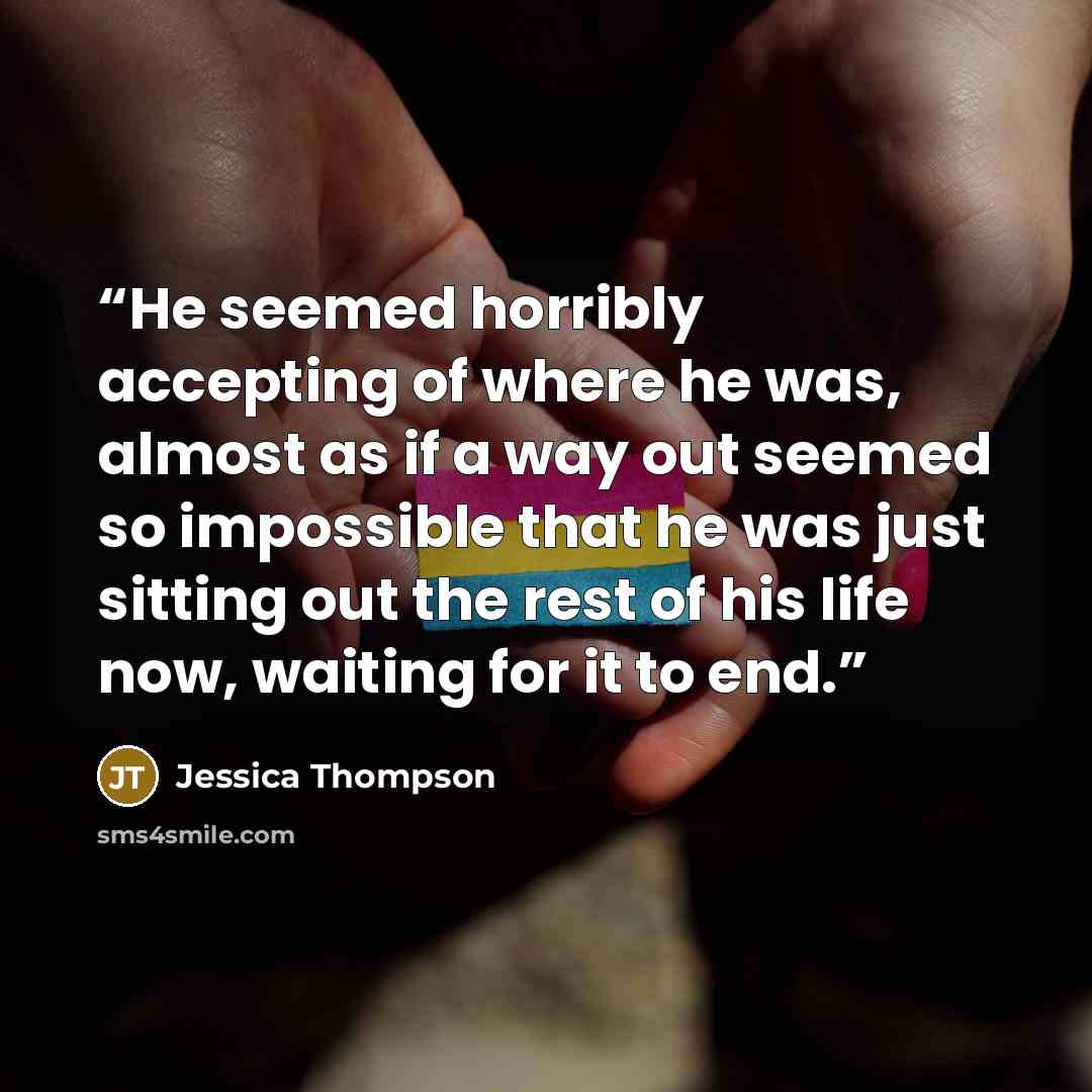“He seemed horribly accepting of where he was, almost as if a way out seemed so impossible that he was just sitting out the rest of his life now, waiting for it to end.” quote by Jessica Thompson