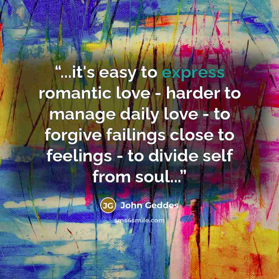 “...it's easy to express romantic love - harder to manage daily love - to forgive failings close to feelings - to divide self from soul...” quote by John Geddes