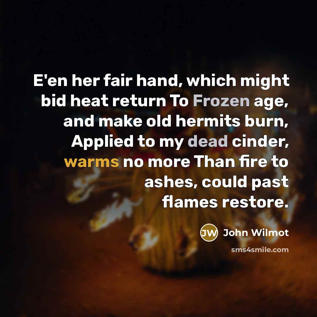 “E'en her fair hand, which might bid heat return To Frozen age, and make old hermits burn, Applied to my dead cinder, warms no more Than fire to ashes, could past flames restore.” quote by John Wilmot