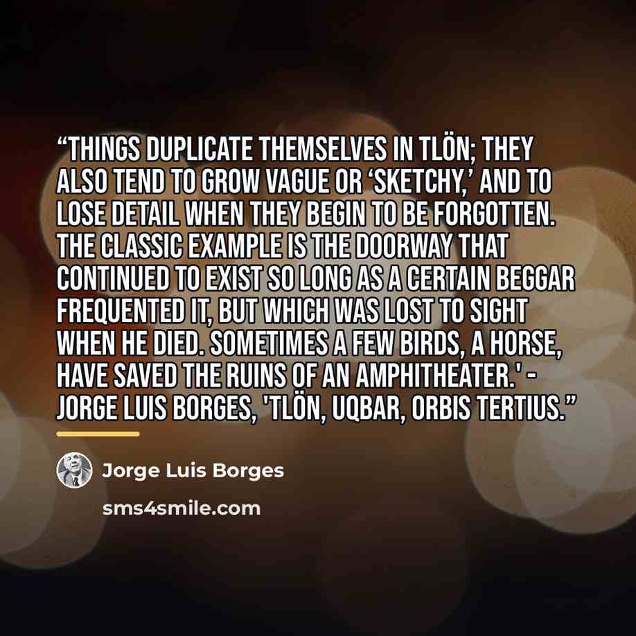“Things duplicate themselves in Tlön; they also tend to grow vague or ‘sketchy,’ and to lose detail when they begin to be forgotten. The classic example is the doorway that continued to exist so long as a certain beggar frequented it, but which was lost to sight when he died. Sometimes a few birds…” quote by Jorge Luis Borges