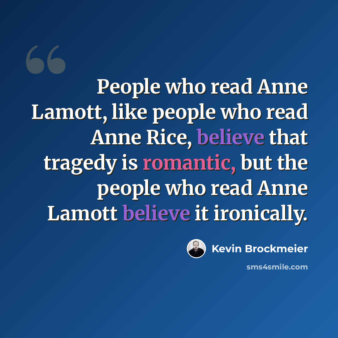 “People who read Anne Lamott, like people who read Anne Rice, believe that tragedy is romantic, but the people who read Anne Lamott believe it ironically.” quote by Kevin Brockmeier