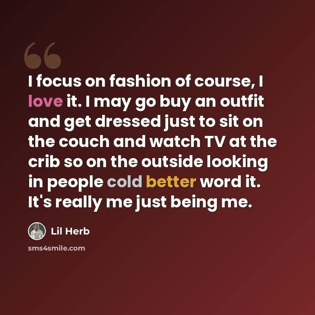 “I focus on fashion of course, I love it. I may go buy an outfit and get dressed just to sit on the couch and watch TV at the crib so on the outside looking in people cold better word it. It's really me just being me.” quote by Lil Herb