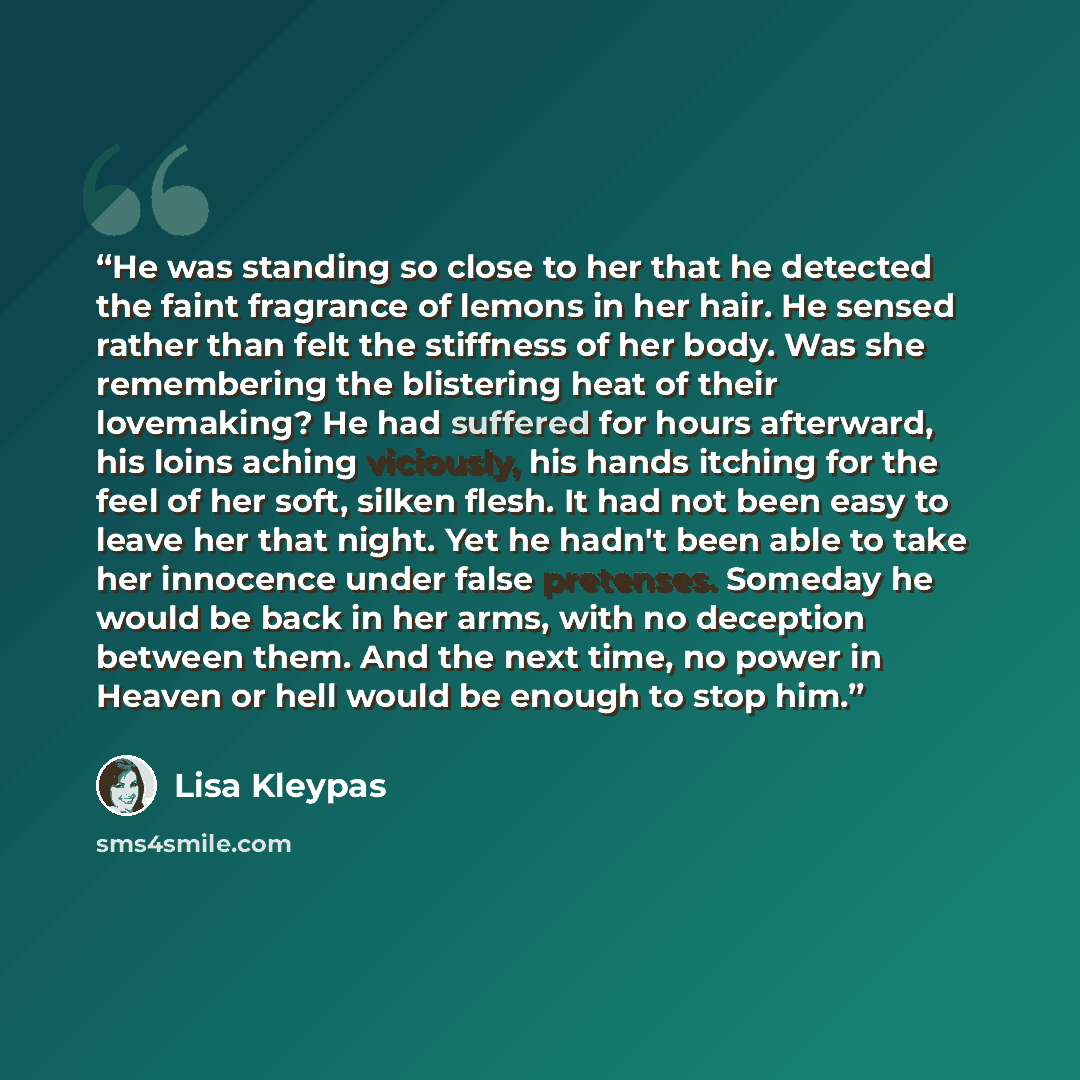 “He was standing so close to her that he detected the faint fragrance of lemons in her hair. He sensed rather than felt the stiffness of her body. Was she remembering the blistering heat of their lovemaking? He had suffered for hours afterward, his loins aching viciously, his hands itching for the…” quote by Lisa Kleypas